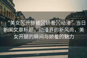 “美女?開腿被?嬌羞?動(dòng)漫”當(dāng)日新聞文章標(biāo)題，動(dòng)漫界的新風(fēng)尚，美女開腿的瞬間與嬌羞的魅力