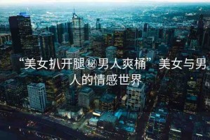 “美女扒開腿秘男人爽桶”美女與男人的情感世界