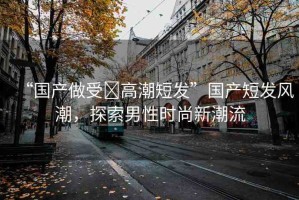 “國(guó)產(chǎn)做受?高潮短發(fā)”國(guó)產(chǎn)短發(fā)風(fēng)潮，探索男性時(shí)尚新潮流