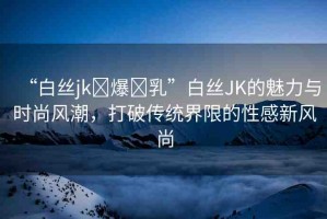“白絲jk?爆?乳”白絲JK的魅力與時尚風(fēng)潮，打破傳統(tǒng)界限的性感新風(fēng)尚