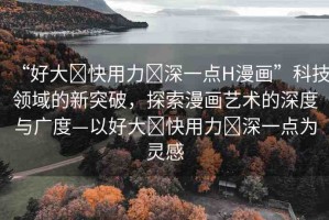 “好大?快用力?深一點H漫畫”科技領域的新突破，探索漫畫藝術的深度與廣度—以好大?快用力?深一點為靈感