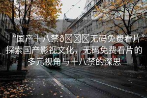 “國產(chǎn)十八禁??無碼免費看片”探索國產(chǎn)影視文化，無碼免費看片的多元視角與十八禁的深思