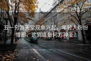 五一窮游天堂現(xiàn)象興起，年輕人紛紛懵圈，這到底是何方神圣？