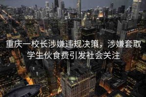 重慶一校長涉嫌違規(guī)決策，涉嫌套取學生伙食費引發(fā)社會關注