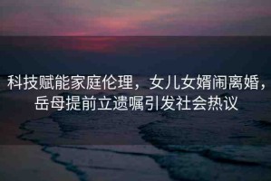 科技賦能家庭倫理，女兒女婿鬧離婚，岳母提前立遺囑引發(fā)社會(huì)熱議
