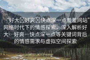 “好大?好爽?快點(diǎn)深一點(diǎn)羞羞網(wǎng)站”網(wǎng)絡(luò)時(shí)代下的情感探索，深入解析好大…好爽…快點(diǎn)深一點(diǎn)等關(guān)鍵詞背后的情感需求與虛擬空間探索