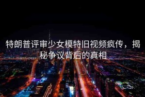 特朗普評審少女模特舊視頻瘋傳，揭秘爭議背后的真相