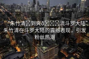 “朱竹清?到爽??流斗羅大陸”朱竹清在斗羅大陸的震撼表現(xiàn)，引發(fā)粉絲熱潮