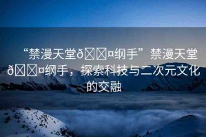 “禁漫天堂??綱手”禁漫天堂??綱手，探索科技與二次元文化的交融