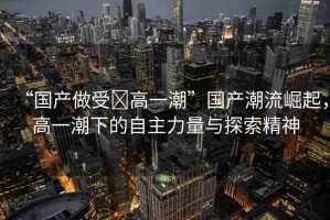 “國產(chǎn)做受?高一潮”國產(chǎn)潮流崛起，高一潮下的自主力量與探索精神