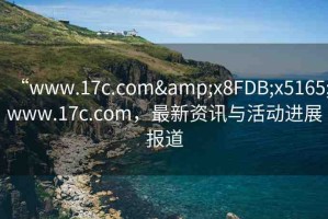 “www.17c.com&x8FDB;x5165;www.17c.com，最新資訊與活動(dòng)進(jìn)展報(bào)道