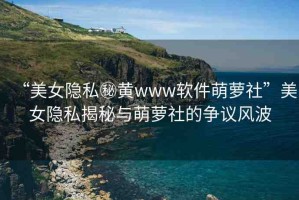 “美女隱私秘黃www軟件萌蘿社”美女隱私揭秘與萌蘿社的爭(zhēng)議風(fēng)波
