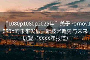 “1080p1080p2025年”關(guān)于Pornov1080p的未來(lái)發(fā)展，新技術(shù)趨勢(shì)與未來(lái)展望（XXXX年報(bào)道）