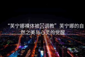 “芙寧娜裸體被?調(diào)教”芙寧娜的自然之美與心靈的覺醒