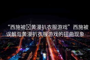 “西施被?黃漫扒衣服游戲”西施被誤解與黃漫扒衣服游戲的扭曲現(xiàn)象