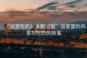 “浴室吃奶》未刪減版”浴室里的風景與吃奶的故事