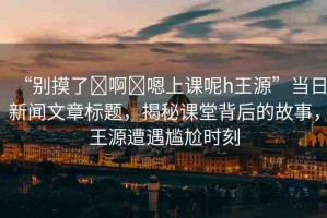 “別摸了?啊?嗯上課呢h王源”當(dāng)日新聞文章標(biāo)題，揭秘課堂背后的故事，王源遭遇尷尬時刻