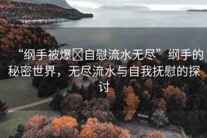 “綱手被爆?自慰流水無盡”綱手的秘密世界，無盡流水與自我撫慰的探討