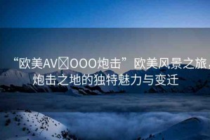 “歐美AV?OOO炮擊”歐美風(fēng)景之旅，炮擊之地的獨(dú)特魅力與變遷