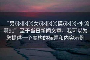 “男??女??摸??水流啊91”至于當日新聞文章，我可以為您提供一個虛構(gòu)的標題和內(nèi)容示例