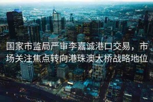 國家市監(jiān)局嚴審李嘉誠港口交易，市場關(guān)注焦點轉(zhuǎn)向港珠澳大橋戰(zhàn)略地位