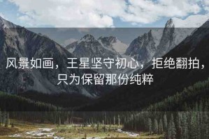 風(fēng)景如畫(huà)，王星堅(jiān)守初心，拒絕翻拍，只為保留那份純粹