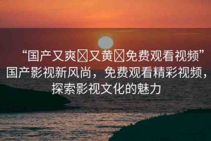 “國產(chǎn)又爽?又黃?免費觀看視頻”國產(chǎn)影視新風尚，免費觀看精彩視頻，探索影視文化的魅力