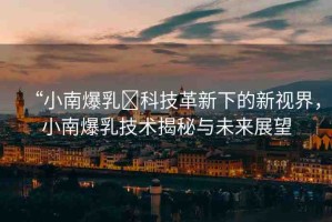 “小南爆乳?科技革新下的新視界，小南爆乳技術(shù)揭秘與未來(lái)展望