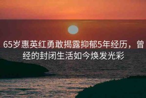 65歲惠英紅勇敢揭露抑郁5年經(jīng)歷，曾經(jīng)的封閉生活如今煥發(fā)光彩