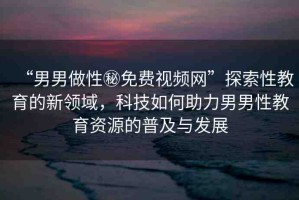 “男男做性秘免費視頻網(wǎng)”探索性教育的新領(lǐng)域，科技如何助力男男性教育資源的普及與發(fā)展