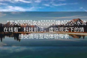“男??女??摸??水流在線看”科技前沿，虛擬現(xiàn)實下的情感交流與互動體驗探索
