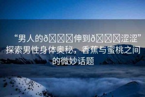 “男人的??伸到??澀澀”探索男性身體奧秘，香蕉與蜜桃之間的微妙話題