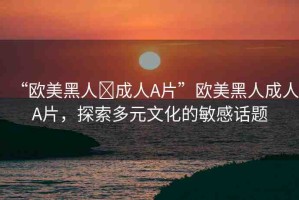 “歐美黑人?成人A片”歐美黑人成人A片，探索多元文化的敏感話題