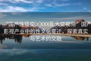 “國產(chǎn)性猛交╳XXX亂大交視頻”國產(chǎn)影視產(chǎn)業(yè)中的性文化變遷，探索真實與藝術(shù)的交融