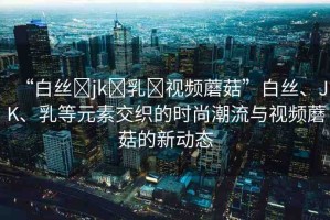 “白絲?jk?乳?視頻蘑菇”白絲、JK、乳等元素交織的時(shí)尚潮流與視頻蘑菇的新動(dòng)態(tài)