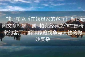 “凱·帕克《在姨母家的客廳》當(dāng)日新聞文章標(biāo)題，凱·帕克經(jīng)典之作在姨母家的客廳，解讀家庭紛爭與人性的微妙復(fù)雜