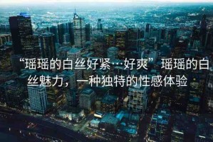 “瑤瑤的白絲好緊…好爽”瑤瑤的白絲魅力，一種獨(dú)特的性感體驗(yàn)