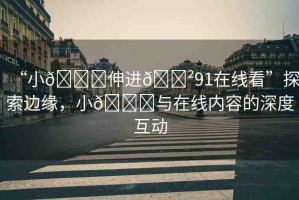 “小??伸進(jìn)??91在線看”探索邊緣，小??與在線內(nèi)容的深度互動