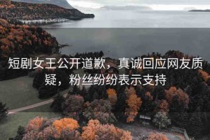 短劇女王公開(kāi)道歉，真誠(chéng)回應(yīng)網(wǎng)友質(zhì)疑，粉絲紛紛表示支持