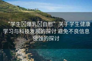 “學(xué)生?爆乳?自慰”關(guān)于學(xué)生健康學(xué)習(xí)與科技發(fā)展的探討 避免不良信息侵蝕的探討