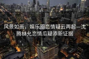 風(fēng)景如畫，娛樂圈戀情疑云再起—沈騰林允戀情瓜疑添新證據(jù)