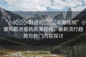“小??戳進(jìn)??高潮視頻”小雛雞戳進(jìn)蜜桃高潮視頻，最新流行趨勢與熱門內(nèi)容探討