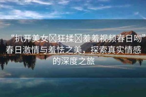 “扒開美女?狂揉?羞羞視頻春日吻”春日激情與羞怯之美，探索真實(shí)情感的深度之旅