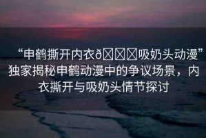 “申鶴撕開(kāi)內(nèi)衣??吸奶頭動(dòng)漫”獨(dú)家揭秘申鶴動(dòng)漫中的爭(zhēng)議場(chǎng)景，內(nèi)衣撕開(kāi)與吸奶頭情節(jié)探討