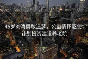 46歲劉濤勇敢追夢，公益情懷驅(qū)使，計劃投資建設養(yǎng)老院