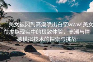 “美女被?到高潮噴出白漿www!美女在虛擬現(xiàn)實中的極致體驗，高潮與情感模擬技術的探索與挑戰(zhàn)