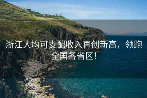 浙江人均可支配收入再創(chuàng)新高，領(lǐng)跑全國各省區(qū)！