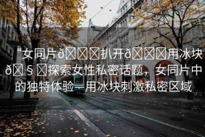 “女同片??扒開??用冰塊??探索女性私密話題，女同片中的獨(dú)特體驗(yàn)—用冰塊刺激私密區(qū)域