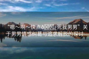 “嗯～啊～快點??死我男男”關(guān)于男男情感糾葛與追求解脫的探討