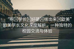 “啊?學(xué)長?好硬?拔出來?歐美”歐美學(xué)長文化深度解析，一種獨特的校園交流與體驗